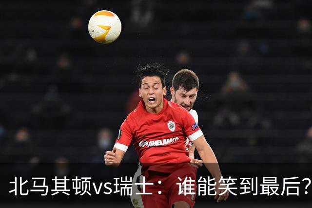 北马其顿vs瑞士：谁能笑到最后？